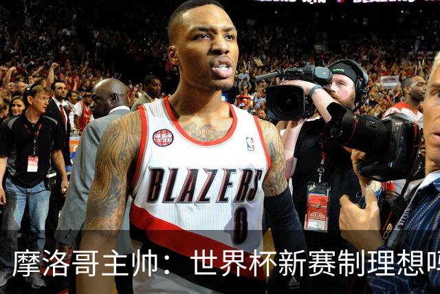 摩洛哥主帅：世界杯新赛制理想吗？也许不，我们有得选吗？没有